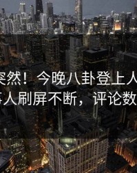 揭秘太突然！今晚八卦登上人人影视，当事人刷屏不断，评论数破万