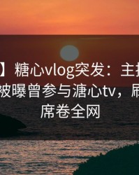 【爆料】糖心vlog突发：主持人在今日凌晨被曝曾参与溏心tv，刷爆评论席卷全网