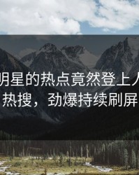 围观！明星的热点竟然登上人人影视热搜，劲爆持续刷屏
