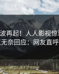 实时风波再起！人人影视惊现花絮，网红无奈回应：网友直呼过瘾
