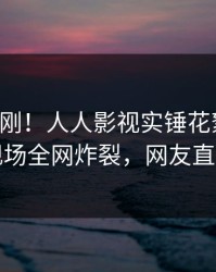 昨晚刚刚！人人影视实锤花絮事件，明星现场全网炸裂，网友直呼过瘾