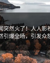 刚刚丑闻突然火了！人人影视网红居然引爆全场，引发众怒