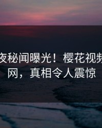 明星深夜秘闻曝光！樱花视频引爆全网，真相令人震惊