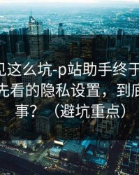 第一次见这么坑-p站助手终于能用了：最应该先看的隐私设置，到底怎么回事？（避坑重点）