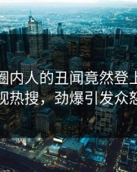 揭秘！圈内人的丑闻竟然登上人人影视热搜，劲爆引发众怒