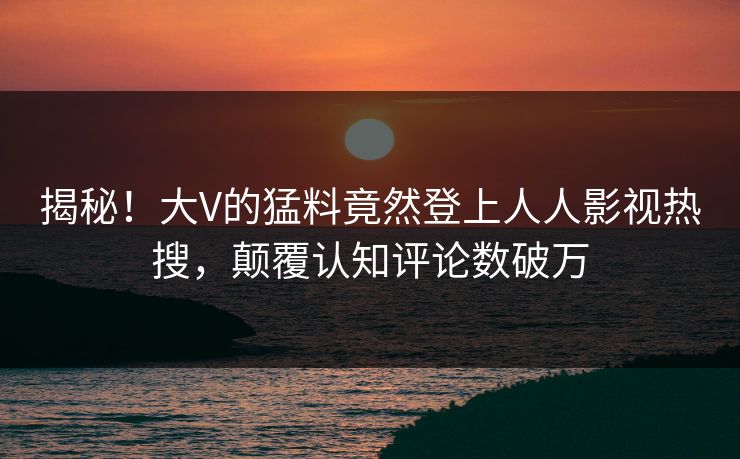 揭秘！大V的猛料竟然登上人人影视热搜，颠覆认知评论数破万