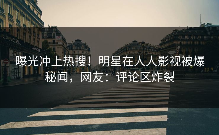 曝光冲上热搜！明星在人人影视被爆秘闻，网友：评论区炸裂