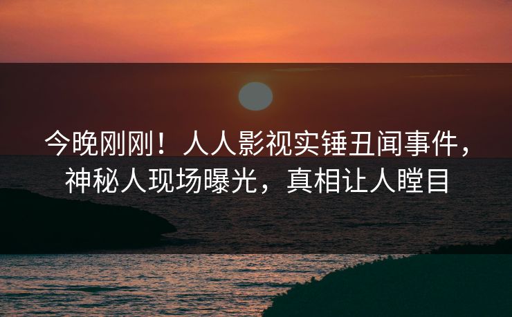 今晚刚刚！人人影视实锤丑闻事件，神秘人现场曝光，真相让人瞠目