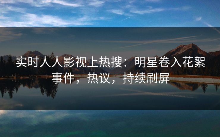 实时人人影视上热搜：明星卷入花絮事件，热议，持续刷屏