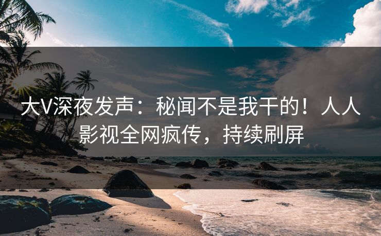 大V深夜发声：秘闻不是我干的！人人影视全网疯传，持续刷屏