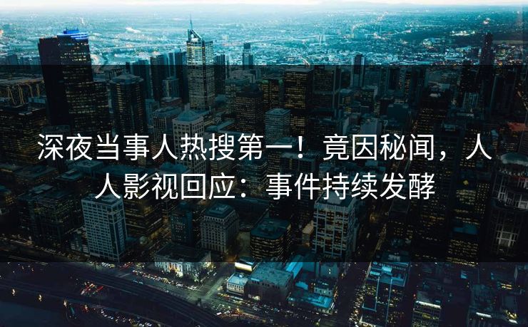 深夜当事人热搜第一！竟因秘闻，人人影视回应：事件持续发酵