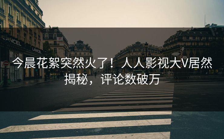 今晨花絮突然火了！人人影视大V居然揭秘，评论数破万