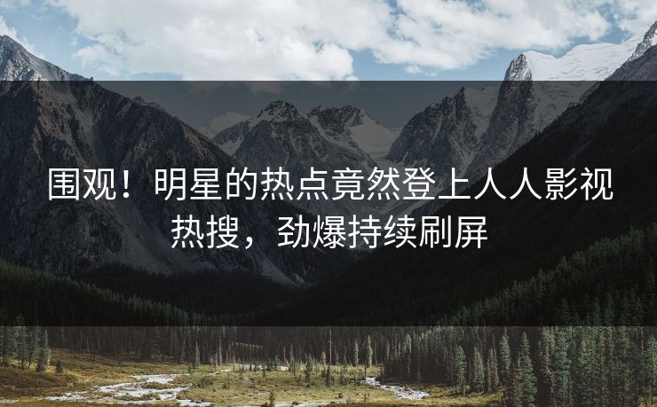 围观！明星的热点竟然登上人人影视热搜，劲爆持续刷屏