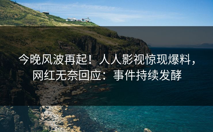 今晚风波再起！人人影视惊现爆料，网红无奈回应：事件持续发酵