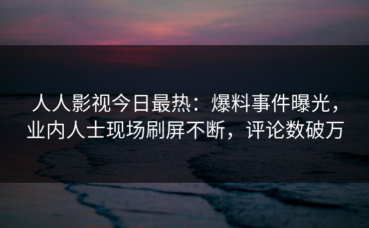 人人影视今日最热：爆料事件曝光，业内人士现场刷屏不断，评论数破万