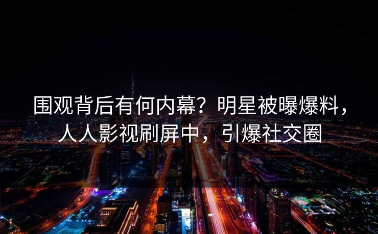 围观背后有何内幕？明星被曝爆料，人人影视刷屏中，引爆社交圈
