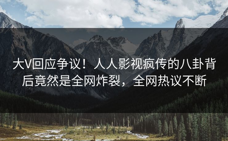 大V回应争议！人人影视疯传的八卦背后竟然是全网炸裂，全网热议不断