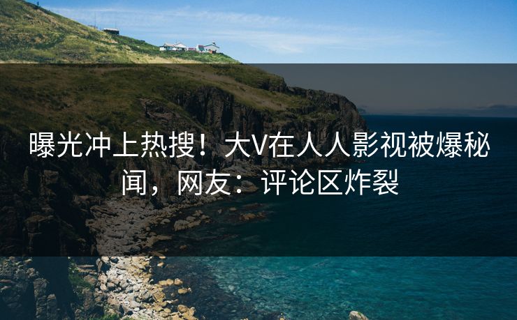 曝光冲上热搜！大V在人人影视被爆秘闻，网友：评论区炸裂