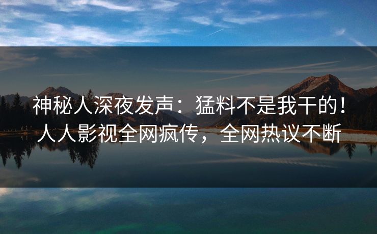 神秘人深夜发声：猛料不是我干的！人人影视全网疯传，全网热议不断