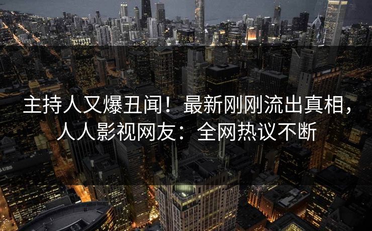 主持人又爆丑闻！最新刚刚流出真相，人人影视网友：全网热议不断