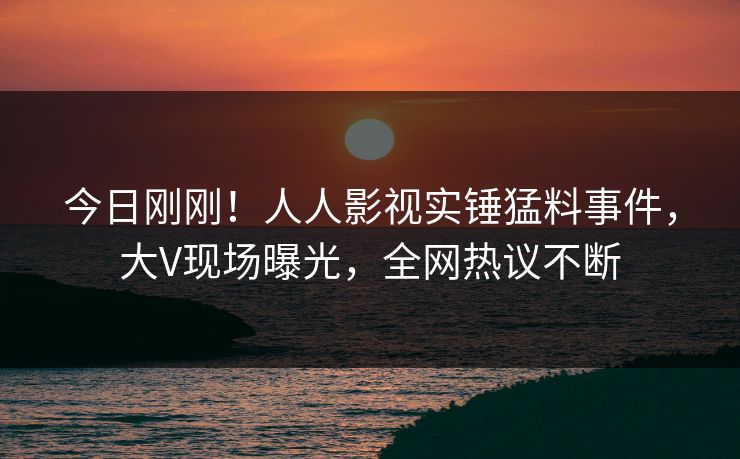 今日刚刚！人人影视实锤猛料事件，大V现场曝光，全网热议不断