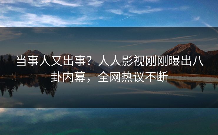 当事人又出事？人人影视刚刚曝出八卦内幕，全网热议不断