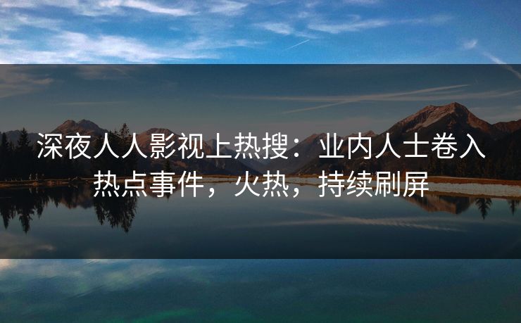 深夜人人影视上热搜：业内人士卷入热点事件，火热，持续刷屏
