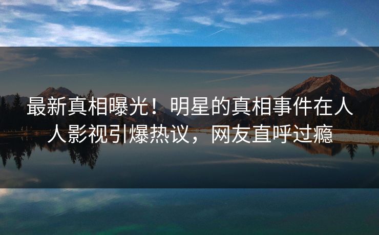 最新真相曝光！明星的真相事件在人人影视引爆热议，网友直呼过瘾