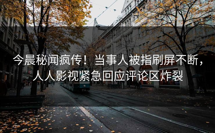 今晨秘闻疯传！当事人被指刷屏不断，人人影视紧急回应评论区炸裂