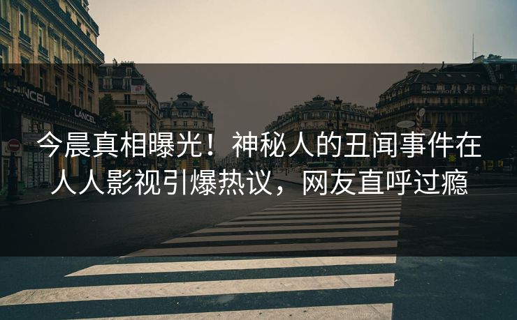今晨真相曝光！神秘人的丑闻事件在人人影视引爆热议，网友直呼过瘾