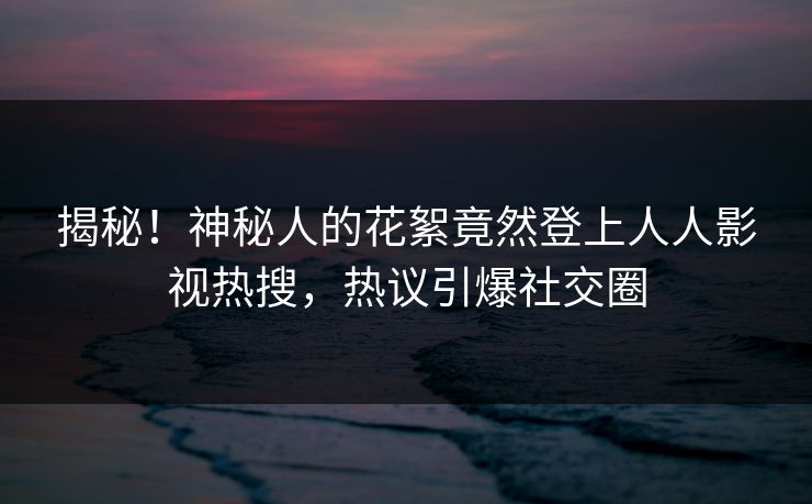 揭秘！神秘人的花絮竟然登上人人影视热搜，热议引爆社交圈