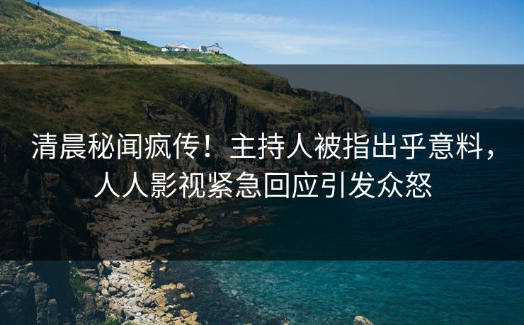 清晨秘闻疯传！主持人被指出乎意料，人人影视紧急回应引发众怒