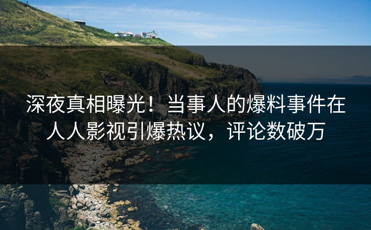 深夜真相曝光！当事人的爆料事件在人人影视引爆热议，评论数破万