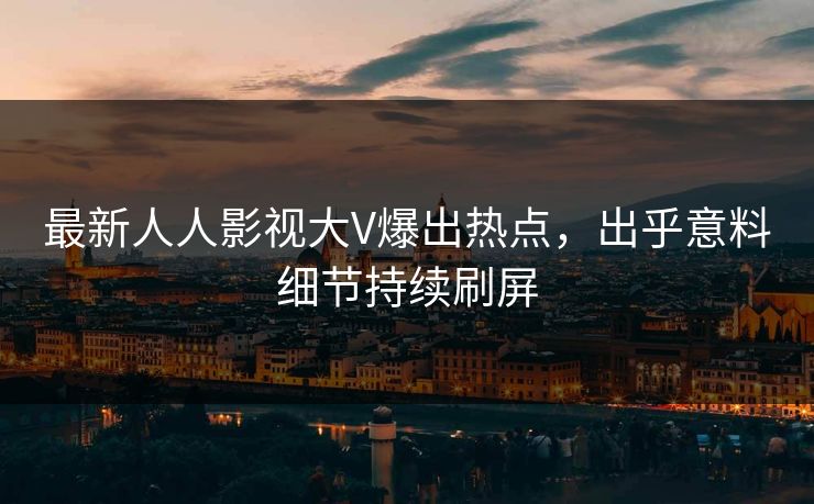 最新人人影视大V爆出热点，出乎意料细节持续刷屏