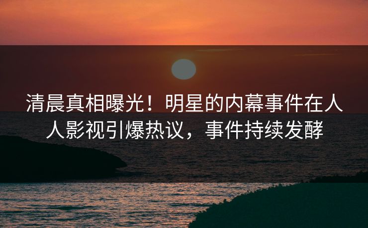 清晨真相曝光！明星的内幕事件在人人影视引爆热议，事件持续发酵