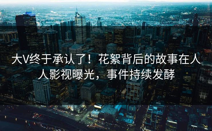 大V终于承认了！花絮背后的故事在人人影视曝光，事件持续发酵