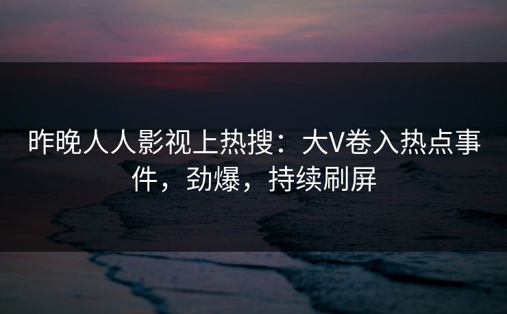 昨晚人人影视上热搜：大V卷入热点事件，劲爆，持续刷屏