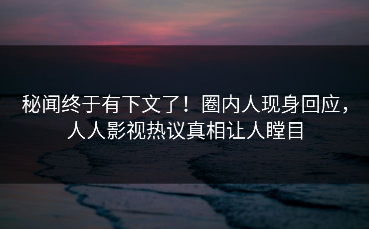 秘闻终于有下文了！圈内人现身回应，人人影视热议真相让人瞠目