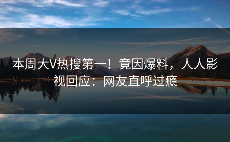 本周大V热搜第一！竟因爆料，人人影视回应：网友直呼过瘾