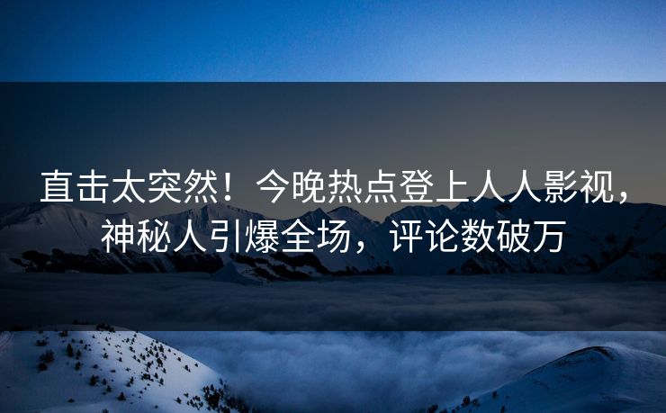直击太突然！今晚热点登上人人影视，神秘人引爆全场，评论数破万