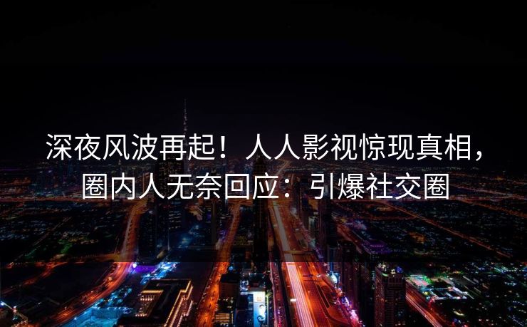 深夜风波再起！人人影视惊现真相，圈内人无奈回应：引爆社交圈