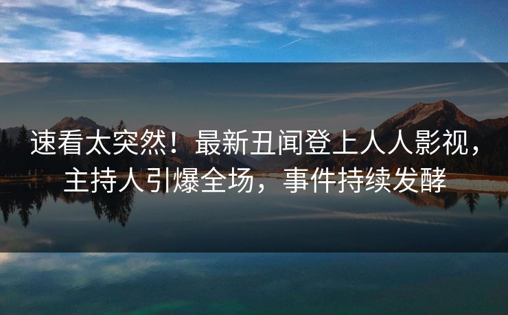 速看太突然！最新丑闻登上人人影视，主持人引爆全场，事件持续发酵