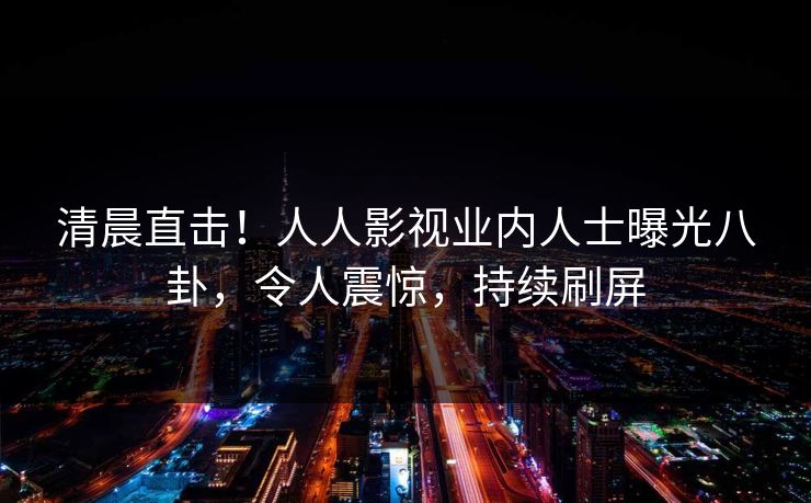 清晨直击！人人影视业内人士曝光八卦，令人震惊，持续刷屏