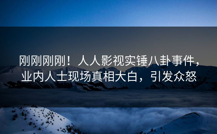 刚刚刚刚！人人影视实锤八卦事件，业内人士现场真相大白，引发众怒