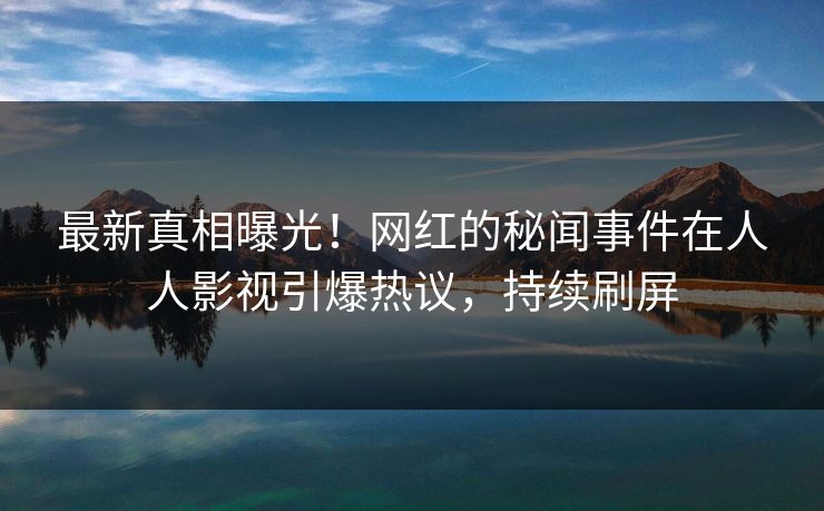 最新真相曝光！网红的秘闻事件在人人影视引爆热议，持续刷屏
