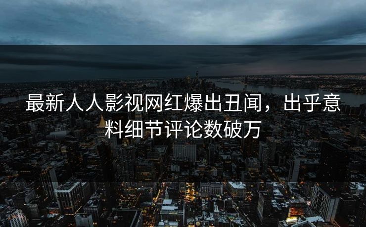 最新人人影视网红爆出丑闻，出乎意料细节评论数破万