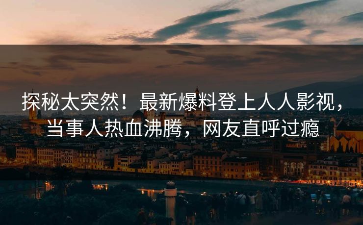 探秘太突然！最新爆料登上人人影视，当事人热血沸腾，网友直呼过瘾