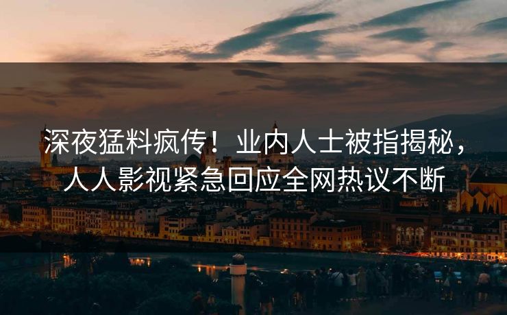 深夜猛料疯传！业内人士被指揭秘，人人影视紧急回应全网热议不断
