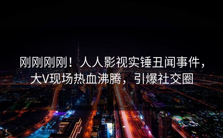 刚刚刚刚！人人影视实锤丑闻事件，大V现场热血沸腾，引爆社交圈