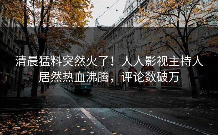 清晨猛料突然火了！人人影视主持人居然热血沸腾，评论数破万